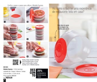 8
Viu como é fácil ter uma experiência
de restaurante feita em casa?
25%
de desconto no
Modela Express
125ml
DES
CON
TO
Este disco te ajuda
na montagem das
receitas para servir
801293
Modela Express - 125ml cada base
composto por: 3 bases, 3 discos e 1 tampa
8,5cm de diâm. x 13,9cm de alt.
Preço sugerido: R$39,00
Por: R$29,00
Gostou desta receita? Convide
uma Consultora para ir à sua
casa e confira esta e outras
receitas com o Modela Express
Confira o passo a passo para utilizar o Modela Express:
1 2
3 4
5 6
 