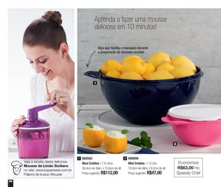 24
800699
Mini Criativa - 1,4 Litro
18,9cm de diâm. x 9,3cm de alt.
Preço sugerido: R$47,00
2800502
Maxi Criativa - 7,8 Litros
36,4cm de diâm. x 15,6cm de alt.
Preço sugerido: R$112,00
1
1
2
Aprenda a fazer uma mousse
deliciosa em 10 minutos!
Alça que facilita o manuseio durante
a preparação de diversas receitas
Veja a receita desta deliciosa
Mousse de Limão Siciliano
no site: www.tupperware.com.br
Palavra de busca: Mousse
Economize
R$63,00 no
Speedy Chef
 