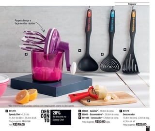 25
Preparar
891211
Speedy Chef - 1,2 Litro
14,4cm de diâm. x 26,2cm de alt.
Preço sugerido: R$312,00
Por: R$249,00
3
3
4 6
5
7
20%
de desconto no
Speedy Chef
DES
CON
TO
Poupe o tempo e
faça receitas rápidas
88668 - Concha* - 28,8cm de comp.
88666 - Escumadeira* - 28,8cm de comp.
891046 - Amassador* - 29,8cm de comp.
Preço sugerido: R$50,00cada
4
5
6
87478
Descascador
10,9cm de comp. x 2cm de larg.
x 7,6cm de alt.
Preço sugerido: R$29,00
7
*Não é recomendável contato contínuo com metal quente, chama ou óleo quente
 