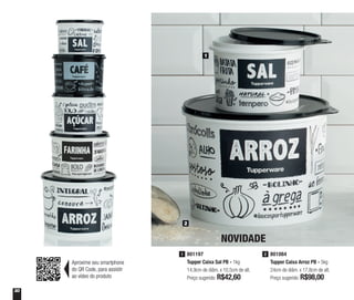 30
2
1
801084
Tupper Caixa Arroz PB - 5kg
24cm de diâm. x 17,8cm de alt.
Preço sugerido: R$98,00
2801197
Tupper Caixa Sal PB - 1kg
14,9cm de diâm. x 10,5cm de alt.
Preço sugerido: R$42,60
1
NOVIDADE
Aproxime seu smartphone
do QR Code, para assistir
ao vídeo do produto
 
