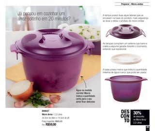39
Preparar - Micro-ondas
800647
Micro Arroz - 2,2 Litros
20,5cm de diâm. x 14,5cm de alt.
Preço sugerido: R$85,20
Por: R$59,00
Já pensou em cozinhar um
arroz soltinho em 20 minutos?
Água na medida
correta! Marca
indica a quantidade
certa para o seu
arroz ficar delicioso
30%
de desconto
no Micro Arroz
2,2 Litros
DES
CON
TO
A tampa possui duas alças laterais que se
encaixam na base do produto: mais segurança
ao levar e retirar o produto do micro-ondas
As tampas compõem um sistema que barra e
coleta a espuma gerada durante o cozimento,
evitando que transborde
A base possui marca que indica a quantidade
máxima de água e arroz que pode ser usada
 