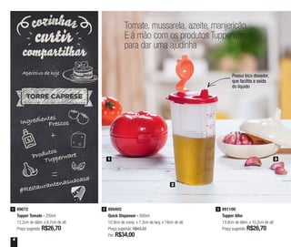 4
Tomate, mussarela, azeite, manjericão.
E à mão com os produtos Tupperware
para dar uma ajudinha
Possui bico dosador,
que facilita a saída
do líquido
891100
Tupper Alho
13,8cm de diâm. x 10,2cm de alt.
Preço sugerido: R$26,70
389072
Tupper Tomate - 250ml
12,2cm de diâm. x 8,7cm de alt.
Preço sugerido: R$26,70
1 800402
Quick Dispenser - 600ml
10,9cm de comp. x 7,3cm de larg. x 19cm de alt.
Preço sugerido: R$43,20
Por: R$34,00
2
Ingredientes
Frescos
Produtos
Tupperware
#Restaurantenasuacasa
Aperitivo de hoje
1
2
3
 