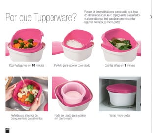 Por que Tupperware?
Porque foi desenvolvido para que o caldo ou a água
do alimento se acumule no espaço entre o escorredor
e a base da peça. Ideal para branquear e cozinhar
legumes no vapor, no micro-ondas
Cozinha legumes em 10 minutos
Perfeita para a técnica de
branqueamento dos alimentos
Cozinha folhas em 2 minutos
Vai ao micro-ondas
Perfeito para escorrer coco ralado
Pode ser usado para cozinhar
em banho-maria
40
 