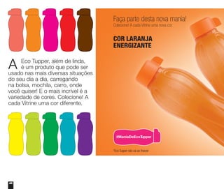 46
A Eco Tupper, além de linda,
é um produto que pode ser
usado nas mais diversas situações
do seu dia a dia, carregando
na bolsa, mochila, carro, onde
você quiser! E o mais incrível é a
variedade de cores. Colecione! A
cada Vitrine uma cor diferente.
Faça parte desta nova mania!
Colecione! A cada Vitrine uma nova cor.
COR LARANJA
ENERGIZANTE
*Eco Tupper não vai ao freezer
#ManiaDeEcoTupper
 