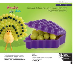 59
Infantil - Armazenar
De 3 a 8 anos
800581
Tupper Uva
11,6cm de comp. x 15,9cm de larg. x 5,7cm de alt.
Preço sugerido: R$26,70
Por: R$20,00
25%
de desconto na
Tupper Uva
DES
CON
TO
Para cada fruta do dia, a sua Tupper Fruta ideal
#HojevoudeTupperUva
Você sabia que pode transformar suas
uvas em refeições divertidas, como um
pavão? Aprenda como fazer, no site:
facebook.com/TupperwareBrasilOficial
 