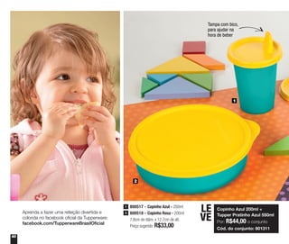 60
1
2
Copinho Azul 200ml +
Tupper Pratinho Azul 550ml
Por: R$44,00 o conjunto
Cód. do conjunto: 801311
LE
VE
Tampa com bico,
para ajudar na
hora de beber
800517 - Copinho Azul - 200ml
800518 - Copinho Rosa - 200ml
7,8cm de diâm. x 12,7cm de alt.
Preço sugerido: R$33,00
1
3Aprenda a fazer uma refeição divertida e
colorida no facebook oficial da Tupperware:
facebook.com/TupperwareBrasilOficial
 