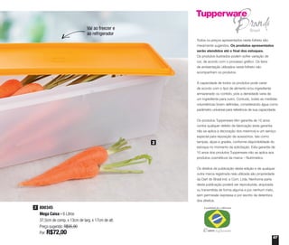 67
Todos os preços apresentados neste folheto são
meramente sugeridos. Os produtos apresentados
serão atendidos até o final dos estoques.
Os produtos ilustrados podem sofrer variação de
cor, de acordo com o processo gráfico. Os itens
de ambientação utilizados neste folheto não
acompanham os produtos.
A capacidade de todos os produtos pode variar
de acordo com o tipo de alimento e/ou ingrediente
armazenado ou contido, pois a densidade varia de
um ingrediente para outro. Contudo, todas as medidas
volumétricas foram definidas, considerando água como
parâmetro universal para referência de sua capacidade.
Os produtos Tupperware têm garantia de 10 anos
contra qualquer defeito de fabricação (esta garantia
não se aplica à decoração dos mesmos) e um serviço
especial para reposição de acessórios, tais como
tampas, alças e grades, conforme disponibilidade do
estoque no momento da solicitação. Esta garantia de
10 anos dos produtos Tupperware não se aplica aos
produtos cosméticos da marca – Nutrimetics.
Os direitos de publicação desta edição e de qualquer
outra marca registrada nela utilizada são propriedade
da Dart do Brasil Ind. e Com. Ltda. Nenhuma parte
desta publicação poderá ser reproduzida, arquivada
ou transmitida de forma alguma e por nenhum meio,
sem permissão expressa e por escrito da detentora
dos direitos.
800345
Mega Caixa - 6 Litros
37,5cm de comp. x 13cm de larg. x 17cm de alt.
Preço sugerido: R$95,90
Por: R$72,00
2
2
Vai ao freezer e
ao refrigerador
 