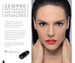 A modelo está usando Corretivo Líquido Medium, Base Líquida Mineral Matte Biscotti,
Pó Compacto Velvet Finish Mineral Maple e Blush Baked Júpiter no rosto. NC Express
Máscara para Cílios Alongadora nos olhos. NC Express Batom Be Ready nos lábios.
S E M P R E
P R E P A R A D A
PARA DIFERENTES
SITUAÇÕES
A linha NC Express chegou para
completar seu nécessaire com
produtos práticos e essenciais para
o dia a dia de toda mulher.
Os batons chegam em cores perfeitas
para diversas ocasiões: uma tarde no
shopping, um dia corrido de trabalho,
aquele restaurante com os amigos,
o passeio de domingo e até para a
viagem tão esperada.
Já a máscara para cílios alongadora
completa sua make revelando um
novo olhar.
2
 