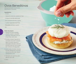 Ovos Beneditinos
Tempo de preparo: 15 minutos
Rendimento: 2 porções
Ingredientes:
-	2 ovos
-	1 pãozinho redondo cortado ao meio
-	2 fatias de salmão defumado
-	Sal e pimenta-do-reino a gosto
-	1 colher (sopa) de ervas finas
-	Requeijão cremoso a gosto
- Dil
Modo de preparo:
1.	Aqueça as duas metades
do pão e passe o requeijão
cremoso, misturado com as
ervas finas, sobre eles
2.	Encaixe o Instant Egg dentro
do Instant Gourmet. Coloque
água no Instant Egg até a
marcação indicada e adicione
os ovos. Leve ao micro-ondas
por 1 minuto e 15 segundos
3.	Sobre cada uma das metades
do pão, sobreponha uma fatia
de salmão defumado, depois
sobreponha o ovo
4.	Tempere com pimenta, sal e
decore com o dil
5.	Sirva
12
 