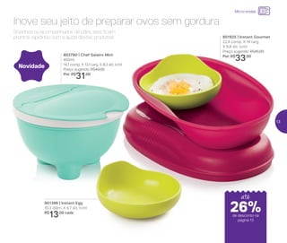 24%de desconto nas
páginas 1 e 2
até
801925 | Instant Gourmet
22,4 comp. X 14 larg.
X 6,8 alt. (cm)
Preço sugerido: R$45,00
Por: R$
33,00
Novidade
Sozinhos ou acompanhados de pães, eles ficam
prontos rapidinho com a ajuda destes produtos!
Inove seu jeito de preparar ovos sem gordura
802790 | Chef Saleiro Mint
450ml
14,1 comp. X 13,1 larg. X 8,3 alt. (cm)
Preço sugerido: R$42,00
Por: R$
31,00
801396 | Instant Egg
10,3 diâm. X 4,7 alt. (cm)
R$
13,00 cada
até
Micro-ondas
de desconto na
página 13
26%
13
 