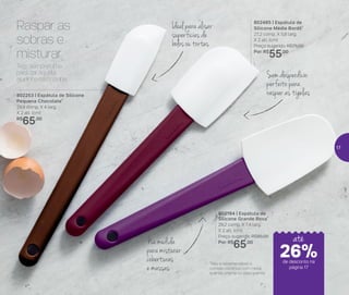 24%de desconto nas
páginas 1 e 2
até
*Não é recomendável o
contato contínuo com metal
quente, chama ou óleo quente
Na medida
paramisturar
coberturas
e massas
Ideal para alisar
superfícies de
bolos ou tortas
Sem desperdício:
perfeito para
raspar as tigelas
Raspar as
sobras e
misturar
802253 | Espátula de Silicone
Pequena Chocolate*
29,9 comp. X 4 larg.
X 2 alt. (cm)
R$
65,00
802485 | Espátula de
Silicone Média Bordô*
27,2 comp. X 5,8 larg.
X 2 alt. (cm)
Preço sugerido: R$75,00
Por: R$
55,00
802184 | Espátula de
Silicone Grande Roxa*
29,2 comp. X 7,4 larg.
X 2 alt. (cm)
Preço sugerido: R$85,00
Por: R$
65,00
Tem sempre uma
para dar aquela
ajudinha na cozinha.
até
de desconto na
página 17
26%
17
 
