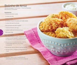 Bolinho de Arroz
Tempo de preparo: 15 minutos + 1 hora na Geladeira
Rendimento: 20 porções
Ingredientes:
-	2 xícaras de arroz cozido
-	½ xícara de leite
-	2 ovos batidos
-	2 colheres (sopa) de queijo parmesão ralado
-	½ xícara de salsinha picada
-	Sal e pimenta-do-reino a gosto
-	1 xícara de farinha de trigo
-	1 colher (café) de fermento em pó
-	Óleo para fritar
Modo de Preparo:
1.	Em uma Criativa 3 Litros, misture o arroz,
o leite, os ovos batidos, o queijo parmesão
e a salsinha, o sal e a pimenta-do-reino
2.	Aos poucos vá acrescentando a farinha
e misturando até ficar uma massa
consistente
3.	Se precisar use um pouco mais de farinha
4.	Tampe e leve a massa ao refrigerador por
1 hora
5.	Retire, incorpore, acrescente o fermento e
misture novamente
6.	Aqueça o óleo e com o auxílio de uma
colher faça os bolinhos, um a um, e frite-os
18
 