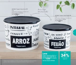801084 | Tupper Caixa Arroz PB*
5Kg
24,9 comp. X 23,4 larg. X 17,5 alt. (cm)
Preço sugerido: R$103,00
Por: R$
75,00
801085 | Tupper Caixa Feijão PB
2Kg
20,1 comp. X 18,6 larg. X 13,3 alt. (cm)
Preço sugerido: R$64,00
Por: R$
47,00
Leve
Tupper Caixa Arroz PB 5Kg +
Tupper Caixa Feijão PB 2Kg
Por: R$
109,00 o conjunto
Cód. do conjunto | 801502*Podem ocorrer variações no tamanho dos grãos e densidade de cada tipo de arroz,
gerando o não armazenamento completo do alimento na Tupper Caixa Arroz
Arroz e feijão
bemarmazenados!
até
de desconto na
página 31
34%
31
 