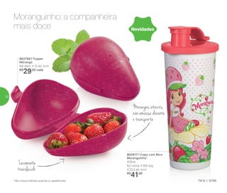 802817 | Copo com Bico
Moranguinho*
470ml
8,2 comp. X 8,6 larg.
X 22,3 alt. (cm)
R$
41,00
802799 | Tupper
Morango
8,6 diâm. X 12 alt. (cm)
R$
29,00 cada
Novidades
Moranguinho: a companheira
mais doce
Morangos inteiros,
não amassa durante
o transporte
Levemente
translúcido
*Não colocar bebidas quentes ou gaseificadas
52
 