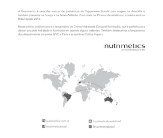 A Nutrimetics é uma das marcas de cosméticos da Tupperware Brands com origem na Austrália e
também presente na França e na Nova Zelândia. Com mais de 45 anos de existência, a marca está no
Brasil desde 2015.
Neste vitrine, você encontra o lançamento do Creme Hidratante Corporal Iluminador, que é perfeito para
deixar sua pele hidratada e iluminada em apenas alguns instantes. Também destacamos o lançamento
dos desodorantes corporais NYC e Paris e as sombras Colour Impact.
 