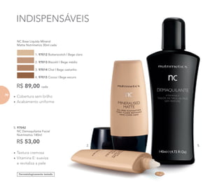 Dermatologicamente testado
5. 97042
NC Demaquilante Facial
Nutrimetics 140ml
R$ 53,00
INDISPENSÁVEIS
• Textura cremosa
• Vitamina E: suaviza
e revitaliza a pele
• Cobertura sem brilho
• Acabamento uniforme
NC Base Líquida Mineral
Matte Nutrimetics 30ml cada
1. 97012 Butterscotch | Bege claro
2. 97013 Biscotti | Bege médio
3. 97014 Chai | Bege castanho
4. 97015 Cocoa | Bege escuro
R$ 89,00 cada
INDISPENSÁVEIS
Butterscotch | Bege claro
Biscotti | Bege médio
Chai | Bege castanho
Cocoa | Bege escuro
2. 5.
7070
 