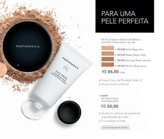 • Possui Fator de Proteção Solar 12
• Acabamento uniforme
NC Pó Compacto Velvet Finish Mineral
com FPS 12 Nutrimetics 11g cada
1. 901248 Sand | Bege claro
3. 901250 Nutmeg | Bege castanho
2. 901249 Maple | Bege médio
4. 901251 Mocha | Bege escuro
R$ 86,00 cada
• Auxilia no disfarce de pequenas
imperfeições do rosto
• Formulação oil-free
Dermatologicamente testado
5. 96977
NC Primer Facial
Nutrimetics 50ml
R$ 82,00
PARA UMA
PELE PERFEITA
5.
2.
7272
 