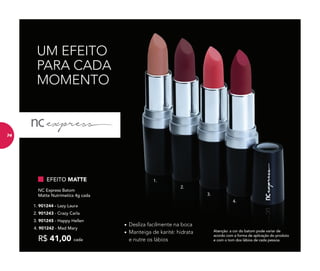 UM EFEITO
PARA CADA
MOMENTO
Atenção: a cor do batom pode variar de
acordo com a forma de aplicação do produto
e com o tom dos lábios de cada pessoa.
• Desliza facilmente na boca
• Manteiga de karité: hidrata
e nutre os lábios
EFEITO MATTE
R$ 41,00 cada
NC Express Batom
Matte Nutrimetics 4g cada
4. 901242 - Mad Mary
3. 901245 - Happy Hellen
2. 901243 - Crazy Carla
1. 901244 - Lazy Laura
1.
3.
2.
4.
74
 