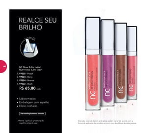 * Retire a película protetora do
espelho antes de usar
Dermatologicamente testado
REALCE SEU
BRILHO
NC Gloss Brilho Labial
Nutrimetics 6,2ml cada*
R$ 65,00 cada
3. 97024 - Bronze
2. 97023 - Berry
• Lábios macios
• Embalagem com espelho
• Efeito molhado
Luz de LED
3.
2.
1.
4.
Atenção: a cor do batom e do gloss podem variar de acordo com a
forma de aplicação do produto e com o tom dos lábios de cada pessoa.
1. 97025 - Peach
4. 97022 - Blush
80
 