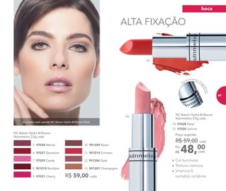 15. 97026 Salmon
A modelo está usando NC Batom Hydra Brilliance Petal.
ALTA FIXAÇÃO
• Cor luminosa
• Textura cremosa
• Vitamina E:
revitaliza os lábiosR$ 59,00 cada
NC Batom Hydra Brilliance
Nutrimetics 3,5g cada
6. 97027 Geranium
5. 97030 Merlot
12. 901206 Dusk
11. 901014 Crimson
7. 97029 Candy
9. 97031 Cherry
10. 901209 Raisin
13. 901207 Champagne8. 901015 Bourbon
NC Batom Hydra Brilliance
Nutrimetics 3,5g cada
48,00Por
R$
Preço sugerido:
R$ 59,00 cada
cada
15.
14.
Fechamento ma
gnético
14. 97028 Petal
boca
81
 