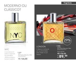 é convidativa em
todos os aspectos.
Sua atmosfera
dinâmica abraça o
homem moderno.
NYC
MODERNO OU
CLÁSSICO?
R$ 126,00
3. 96983
NYC
Deo-Colônia Masculina 100ml
Woody Aromático
é clássica e conhecida
por sua diversidade.
Uma cidade rica em
história.
LONDON
4. 96984
London
Deo-Colônia Masculina 100ml
Woody Oriental Citrus
89,00Por
R$
Preço sugerido:
R$ 126,00
29%Desconto
é convidativa em
NYC
MODERNO OU
CLÁSSICO?
3. 96983
3.
4.
fragrância
8383
 