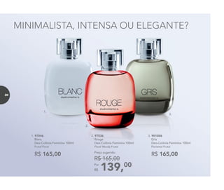 1. 97046
Blanc
Deo-Colônia Feminina 100ml
Frutal Floral
R$ 165,00 R$ 165,00
3. 901006
Gris
Deo-Colônia Feminina 100ml
Floriental Frutal
3.
1.
2.
MINIMALISTA, INTENSA OU ELEGANTE?
2. 97036
Rouge
Deo-Colônia Feminina 100ml
Floral Woody Frutal
139,00Por
R$
Preço sugerido:
R$ 165,00
84
 