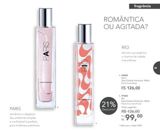 romântica e elegante.
Seu ambiente simples
e confortável é perfeito
para mulheres autênticas.
PARIS
tem em sua essência
o charme da cidade
maravilhosa.
RIO
5. 97045
Rio
Deo-Colônia Feminina 100ml
Floral Gourmand Frutal
99,00Por
R$
Preço sugerido:
R$ 126,00
ROMÂNTICA
OU AGITADA?
R$ 126,00
4. 96985
Paris
Deo-Colônia Feminina 100ml
Floral Frutal Musk
21%Desconto*
romântica e elegante.
4.
5.
* Válido para o código 97045.
fragrância
85
 