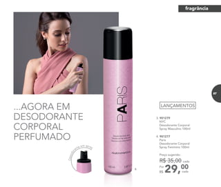 ...AGORA EM
DESODORANTE
CORPORAL
PERFUMADO
29,00Por
R$
Preço sugerido:
R$ 35,00 cada
cada
LANÇAMENTOS
3. 901279
NYC
Desodorante Corporal
Spray Masculino 100ml
4. 901277
Paris
Desodorante Corporal
Spray Feminino 100ml
4.
Desodor
ante em spray
fragrância
87
 