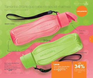 802829 | Goiaba
Eco Tupper Garrafa Plus*
310ml cada
6,4 diâm. X 17,6 alt. (cm)
Preço sugerido: R$32,00 cada
Por: R$
24,00 cada
802830 | Verde
Leve
2 Eco Tupper Garrafa Plus
310 ml de qualquer cor
Por: R$
21,00 cada
*Eco Tupper Garrafa não vai ao freezer
310ml
Mania de Marmita
Com nova
tampa
Bases translúcidas
Agora com nova tampa e cordinha!
Tamanho 310ml que cabe no seu kit marmita
Lançamento
até
de desconto na Eco
Tupper Garrafa Plus
310ml
34%
9
 