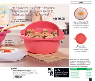 13
800881
Travessa Multifuncional Mágica - 1,6 Litro
23,5cm de comp. x 21cm de larg. x 9,1cm de alt.
Preço sugerido: R$94,80
Por: R$69,00
3
Esta é para você, que já está a todo vapor
nos preparos da Páscoa: leva apenas 20
minutos para ficar pronto. Aproveite!
3
Um produto
que prepara no
vapor, aquece e
serve alimentos
Colher também se encaixa
na tampa do produto
27%
de desconto na Travessa
Multifuncional Mágica
1,6 Litro
DES
CON
TO
Servir
Alça posicionada a 90o
Ambas aberturas laterais
ficam fechadas, ajudando
a manter a temperatura
Escorredor
Os furos na base
permitem circular o vapor
ou escorrer líquidos
Para preparar os alimentos, coloque
2 copos de água na base do produto.
Posicione a tampa e programe o tempo
necessário, na potência alta no micro-
ondas, conforme a tabela abaixo:
ALIMENTO
Couve-Flor 350g
Brócolis 225g
Cenouras 500g
Batatas 500g
Peixe (2 pedaços)
TEMPO
2 minutos
8 minutos
10 minutos
9 minutos
5 minutos
NOVIDADE
 