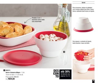 19
Servir
3
800313
Serve e Conserva Allegra - 1 Litro
18,8cm de diâm. x 11,2cm de alt.
Preço sugerido: R$62,90
Por: R$44,00
3
até 30%
de desconto nas
páginas 18 e 19
DES
CON
TO
Produto 2 em 1:
funciona como cesto
e/ou escorredor
Para armazenar, coloque na geladeira
com a tampa voltada para baixo. Dessa
forma,o alimento ficará imerso no líquido
Para separar o conteúdo do líquido,
basta levantar a base vermelha
 