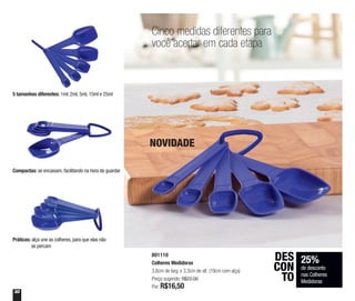 30
801110
Colheres Medidoras
3,6cm de larg. x 3,3cm de alt. (19cm com alça)
Preço sugerido: R$22,00
Por: R$16,50
5 tamanhos diferentes: 1ml, 2ml, 5ml, 15ml e 25ml
Compactas: se encaixam, facilitando na hora de guardar
Práticas: alça une as colheres, para que elas não
se percam
25%
de desconto
nas Colheres
Medidoras
DES
CON
TO
Cinco medidas diferentes para
você acertar em cada etapa
NOVIDADE
 