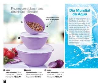 32
Produtos que protegem seus
alimentos no refrigerador
1
2
3
800842
Tigela Maravilhosa - 500ml
13,5cm de diâm. x 7,8cm de alt.
Preço sugerido: R$30,90
1 800850
Tigela Maravilhosa - 1 Litro
18,7cm de diâm. x 9,2cm de alt.
Preço sugerido: R$43,70
2 800844
Tigela Maravilhosa - 2,6 Litros
22cm de diâm. x 11cm de alt.
Preço sugerido: R$55,40
3
Evita o contato com o
ar frio do refrigerador
Dia Mundial
da Água
Dia 22 de março comemora-se o
Dia Mundial da Água. Esse é um
bom momento para avaliar se você
se hidrata corretamente. Existe um
cálculo que pode te ajudar a não
errar na medida. Multiplique 35ml
pelo seu peso e você encontrará a
quantidade que precisa ingerir por
dia. Ótima a dica, não é mesmo?
Então, não esqueça a Eco Tupper
na hora de sair e brinde uma rotina
diferente! Saúde!
 