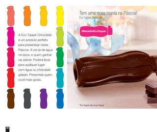 34
Tem uma nova mania na Páscoa!
Eco Tupper Chocolate
*Eco Tupper não vai ao freezer
A Eco Tupper Chocolate
é um produto perfeito
para presentear nesta
Páscoa. A cor já dá água
na boca, e quem ganhar
vai adorar. Poderá levar
para qualquer lugar
com água ou chocolate
gelado. Presenteie quem
você mais gosta.
 