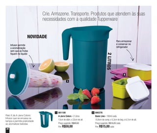 36
800376
Basic Line - 160ml cada
10,8cm de comp. x 5,3cm de larg. x 6,7cm de alt.
Preço sugerido: R$19,20 cada
Por: R$15,00cada
2
Crie. Armazene. Transporte. Produtos que atendem às suas
necessidades com a qualidade Tupperware
1
2
Para armazenar
e conservar no
refrigerador
Infusor permite
a aromatização
sem que as frutas
fiquem no líquido
801108
A Jarra Colors - 2 Litros
13cm de diâm. x 22cm de alt.
Preço sugerido: R$89,00
Por: R$59,00
1
Raio X da A Jarra Colors:
Infusor que se encaixa na
tampa e permite praticidade
ao aromatizar bebidas
NOVIDADE
2LITROS
 
