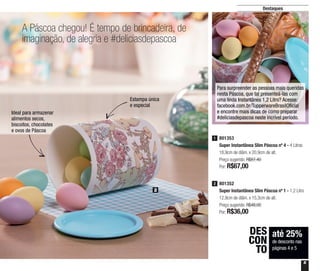 5
Destaques
A Páscoa chegou! É tempo de brincadeira, de
imaginação, de alegria e #deliciasdepascoa
Estampa única
e especial
Ideal para armazenar
alimentos secos,
biscoitos, chocolates
e ovos de Páscoa
até 25%
de desconto nas
páginas 4 e 5
DES
CON
TO
801352
Super Instantânea Slim Páscoa nº 1 - 1,2 Litro
12,9cm de diâm. x 15,3cm de alt.
Preço sugerido: R$48,00
Por: R$36,00
2
801353
Super Instantânea Slim Páscoa nº 4 - 4 Litros
18,9cm de diâm. x 20,9cm de alt.
Preço sugerido: R$87,40
Por: R$67,00
1
2
Para surpreender as pessoas mais queridas
nesta Páscoa, que tal presenteá-las com
uma linda Instantânea 1,2 Litro? Acesse:
facebook.com.br/TupperwareBrasilOficial
e encontre mais dicas de como preparar
#deliciasdepascoa neste incrível período.
 