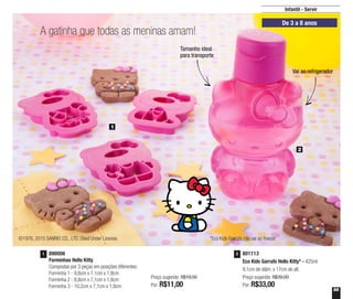 55
801113
Eco Kids Garrafa Hello Kitty* - 425ml
9,1cm de diâm. x 17cm de alt.
Preço sugerido: R$39,00
Por: R$33,00
2890006
Forminhas Hello Kitty
Compostas por 3 peças em posições diferentes:
Forminha 1 - 9,6cm x 7,1cm x 1,8cm
Forminha 2 - 8,8cm x 7,1cm x 1,8cm
Forminha 3 - 10,2cm x 7,1cm x 1,8cm
1
Preço sugerido: R$19,50
Por: R$11,00
1
2
De 3 a 8 anos
A gatinha que todas as meninas amam!
©1976, 2015 SANRIO CO., LTD. Used Under License. *Eco Kids Garrafa não vai ao freezer
Infantil - Servir
Tamanho ideal
para transporte
Vai ao refrigerador
 