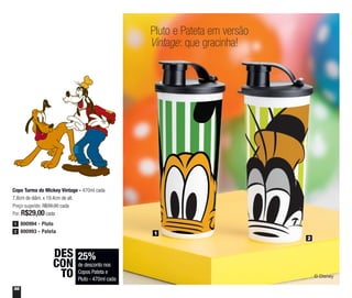 56
Pluto e Pateta em versão
Vintage: que gracinha!
1
2
Copo Turma do Mickey Vintage - 470ml cada
7,8cm de diâm. x 19,4cm de alt.
Preço sugerido: R$39,00 cada
Por: R$29,00 cada
25%
de desconto nos
Copos Pateta e
Pluto - 470ml cada
DES
CON
TO
800994 - Pluto1
800993 - Pateta2
 