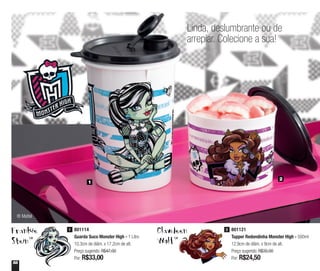 58
Linda, deslumbrante ou de
arrepiar. Colecione a sua!
Frankie
SteinTM
Clawdeen
WolfTM
801114
Guarda Suco Monster High - 1 Litro
10,3cm de diâm. x 17,2cm de alt.
Preço sugerido: R$47,00
Por: R$33,00
1 801121
Tupper Redondinha Monster High - 500ml
12,9cm de diâm. x 9cm de alt.
Preço sugerido: R$35,00
Por: R$24,50
2
1
2
® Mattel
 