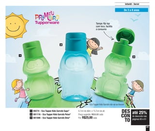 61
Infantil - Servir
De 3 a 8 anos
8,7cm de diâm. x 15,7cm de alt.
Preço sugerido: R$32,00 cada
Por: R$25,00cada
até 25%
de desconto nas
páginas 60 e 61
DES
CON
TO
1
2
3
89274 - Eco Tupper Kids Garrafa Sapo*
891116 - Eco Tupper Kids Garrafa Peixe*
801006 - Eco Tupper Kids Garrafa Dino*
1
2
3
*Eco Tupper Kids Garrafa não vai ao freezer
Tampa flip top
com bico, facilita
o consumo
 