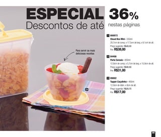 65
ESPECIAL 36%
Descontos de até nestas páginas
800072
Visual Box Mini - 550ml
20,7cm de comp. x 17,5cm de larg. x 6,1cm de alt.
Preço sugerido: R$48,00
Por: R$38,00
1
84406
Porta Cereais - 850ml
12,9cm de comp. x 5,7cm de larg. x 15,9cm de alt.
Preço sugerido: R$46,90
Por: R$31,00
2
89002
Tupper Caçulinha - 400ml
12,9cm de diâm. x 8cm de alt.
Preço sugerido: R$26,70
Por: R$17,00
3
3
Para servir as mais
deliciosas receitas
 