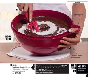 7
Destaques
2
3
801335
Maxi Criativa Marsala - 7,8 Litros
36,4cm de diâm. x 15,6cm de alt.
Preço sugerido: R$112,00
Por: R$78,00
3
Ótima para preparar
grandes porções
Encaixe perfeito
para o dedo
NOVA
COR
até 32%
de desconto nas
páginas 6 e 7
DES
CON
TO
Mini Criativa Marsala 1,4 Litro por apenas R$29,00
na compra da Maxi Criativa Marsala 7,8 Litros
Por: R$107,00 o conjunto
Cód. do conjunto: 801367
LE
VE
 