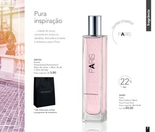 Pura
inspiração
… cidade do amor,
cativante em todos os
detalhes. Atmosfera simples
e sedutora, essa é Paris.
fragrância
Con
heça a fragrância
* não conta para vendas
e programas de incentivos
300730
Sacola
Presenteável Nutrimetics*
20cm de comp. x 28cm de alt.
x 10cm de larg.
Preço sugerido: R$ 3,80
* não conta para vendas
96985
Paris
Deo-Colônia 100ml
Floral Frutal Musk
Preço sugerido: R$ 115,00
Por: R$ 89,00
OFF
22%
C
3
 