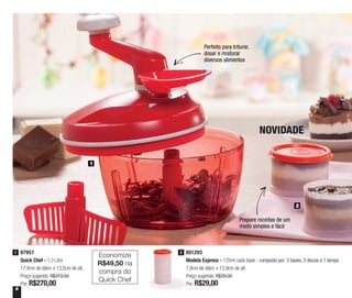 8
Perfeito para triturar,
dosar e misturar
diversos alimentos
1
2
NOVIDADE
87957
Quick Chef - 1,3 Litro
17,8cm de diâm. x 13,5cm de alt.
Preço sugerido: R$319,50
Por: R$270,00
1 801293
Modela Express - 125ml cada base - composto por: 3 bases, 3 discos e 1 tampa
7,9cm de diâm. x 13,9cm de alt.
Preço sugerido: R$39,00
Por: R$29,00
2
Prepare receitas de um
modo simples e fácil
Economize
R$49,50 na
compra do
Quick Chef
 