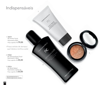 3. 97016
NC Blush Baked
Nutrimetics Júpiter 2g
Preço sugerido: R$ 63,00
Indispensáveis
1. 96977
NC Primer Facial
Nutrimetics 50ml
Preço sugerido: R$ 79,00
Possui extrato de damasco
que hidrata e tonifica a pele
2. 97042
NC Demaquilante Facial
Nutrimetics 140ml
Preço sugerido: R$ 45,00
que hidrata e tonifica a pele
Nutrimetics 50ml
79,00
Possui extrato de damascoPossui extrato de damasco
que hidrata e tonifica a pele
Indispensáveis
Dermatologicamente e
Oftalmologicamente testado
1.
2.
3.
10
 