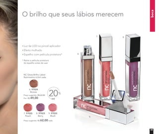 boca
O brilho que seus lábios merecem
* Retire a película protetora
do espelho antes de usar
Luz de LED no pincel aplicador
Efeito molhado
Espelho com película protetora*
NC Gloss Brilho Labial
Nutrimetics 6,2ml cada
Preço sugerido: R$ 62,00 cada
Por: R$ 49,00
Preço sugerido: R$ 62,00 cada
OFF
20%
6.
7. 8.
9.
6. 97024
Bronze
9. 97022
Blush
7. 97025
Peach
8. 97023
Berry
15
 