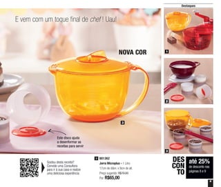 9
E vem com um toque final de chef ! Uau!
3
NOVA COR
Destaques
801362
Jarra Microplus - 1 Litro
17cm de diâm. x 9cm de alt.
Preço sugerido: R$79,00
Por: R$65,00
3
Gostou desta receita?
Convide uma Consultora
para ir à sua casa e realize
uma deliciosa experiência
1
2
3
Este disco ajuda
a desenformar as
receitas para servir
até 25%
de desconto nas
páginas 8 e 9
DES
CON
TO
 