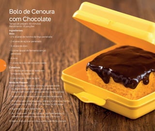 Bolo de Cenoura
com Chocolate
Tempo de preparo: 60 minutos
Rendimento: 15 porções
Ingredientes:
Bolo:
- 2 ½ xícaras de farinha de trigo peneirada
- 2 xícaras de açúcar peneirado
- ½ xícara de óleo
- 1 colher (sopa) de fermento em pó
peneirada
- 4 ovos
- 1 xícara de suco de cenoura coado
Cobertura:
- 1 ½ xícara de creme de avelã em
temperatura ambiente
- 1 caixinha de creme de leite
Modo de Preparo:
1. Em uma Mega Criativa 10 litros, coloque todos
os ingredientes do bolo, exceto o fermento, e
misture bem até virar um creme liso e homogêneo
2. Acrescente o fermento e misture delicadamente
3. Transfira para uma assadeira retangular e leve ao forno
pré-aquecido a 180o
C por 40 minutos ou até assar
4. Aguarde esfriar e desenforme
5. No Cristalware 2 litros, coloque os ingredientes da
cobertura e leve ao micro-ondas por 2 minutos
6. Retire, misture bem e cubra o bolo com esta mistura
10
 