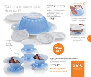 25%de desconto nas
páginas 12 e 13
Que tal uma sobremesa
irresistível?
Ideal para
porções
individuais
801808 | Mágica Azul Serenity
1 Litro
Composta por: 1 base, 1 tampa
hermética, 4 tampas decorativas
e 1 bandeja para servir
24,8 diâmetro X 10 altura (cm)
Categoria: Preparar
Preço sugerido: R$101,00
Por: R$
75,00
801809 | Tacinha para Sobremesa Azul Serenity
130ml cada
9,9 diâmetro X 6,1 altura (cm)
Categoria: Servir
1 Por: R$
24,00
4 Por: R$
18,00 cada
Cód. para 4 Tacinhas | 802122
Nova
Cor
Encaixe a tampa decorativa
no topo do produto, para
iniciar sua receita
Para desenformar, encaixe
a bandeja da Mágica na
base do produto
até
Amo Chocolate!
13
 