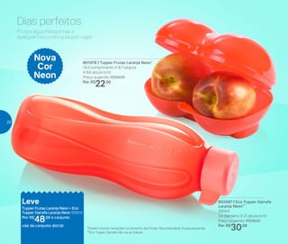 *Podem ocorrer variações no tamanho das frutas. Recomendável frutas pequenas
**Eco Tupper Garrafa não vai ao freezer
Leve
Tupper Frutas Laranja Neon + Eco
Tupper Garrafa Laranja Neon 500ml
Por: R$
48,00 o conjunto
cód. do conjunto: 802126
Dias perfeitos
Nova
Cor
Neon
Fruta e água fresquinhas a
qualquer hora e em qualquer lugar!
801976 | Tupper Frutas Laranja Neon*
14,3 comprimento X 9,7 largura
X 6,6 altura (cm)
Preço sugerido: R$29,00
Por: R$
22,00
802097 | Eco Tupper Garrafa
Laranja Neon**
500ml
7,4 diâmetro X 21 altura (cm)
Preço sugerido: R$39,00
Por: R$
30,00
22
 